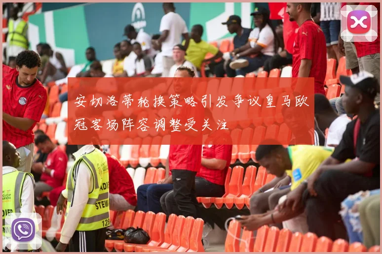 安切洛蒂轮换策略引发争议皇马欧冠客场阵容调整受关注
