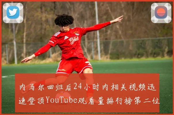 内马尔回归后24小时内相关视频迅速登顶YouTube观看量排行榜第二位