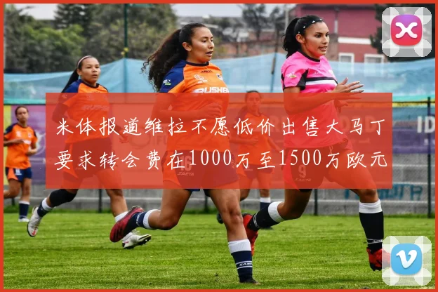 米体报道维拉不愿低价出售大马丁要求转会费在1000万至1500万欧元之间
