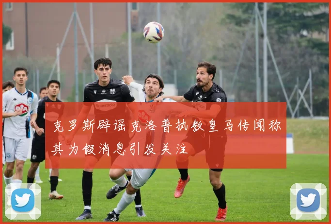 克罗斯辟谣克洛普执教皇马传闻称其为假消息引发关注