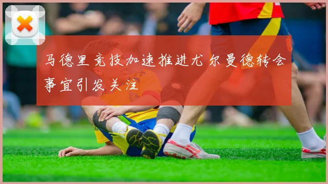 马德里竞技加速推进尤尔曼德转会事宜引发关注