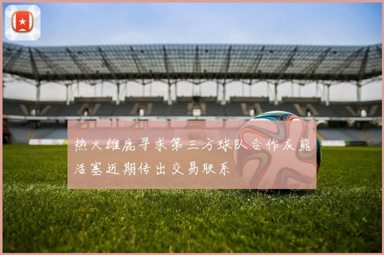 热火雄鹿寻求第三方球队合作灰熊活塞近期传出交易联系