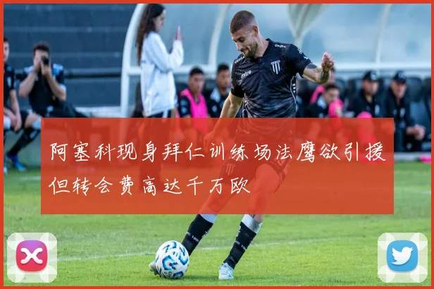 阿塞科现身拜仁训练场法鹰欲引援但转会费高达千万欧
