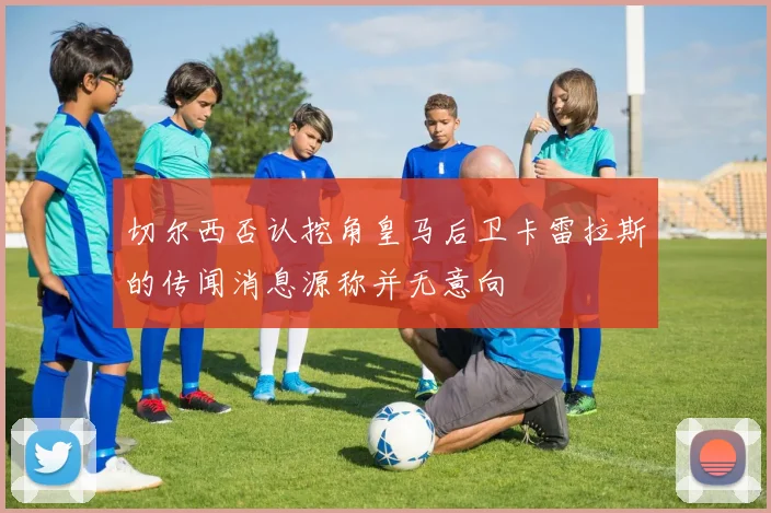 切尔西否认挖角皇马后卫卡雷拉斯的传闻消息源称并无意向