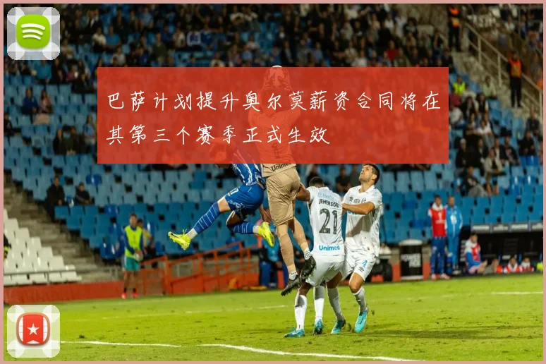 巴萨计划提升奥尔莫薪资合同将在其第三个赛季正式生效