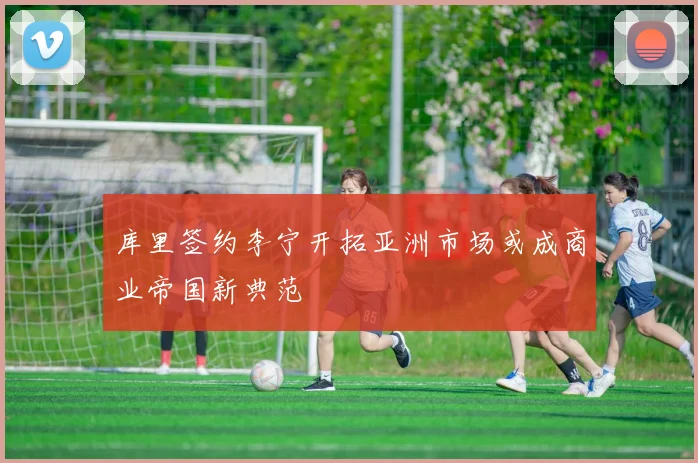库里签约李宁开拓亚洲市场或成商业帝国新典范