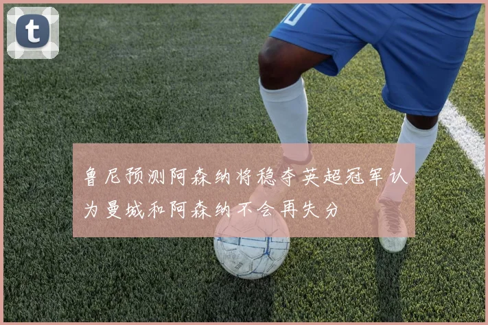 鲁尼预测阿森纳将稳夺英超冠军认为曼城和阿森纳不会再失分