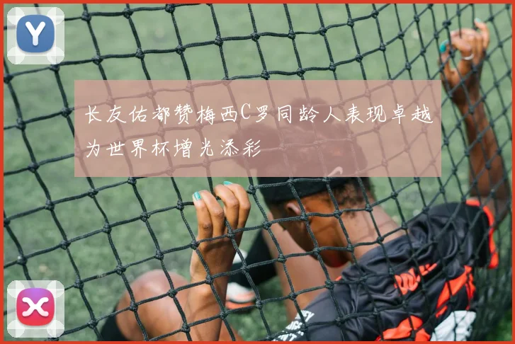 长友佑都赞梅西C罗同龄人表现卓越为世界杯增光添彩