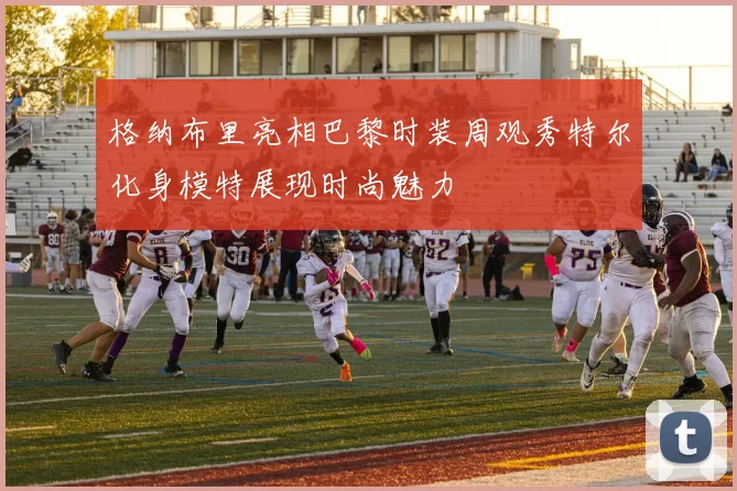 格纳布里亮相巴黎时装周观秀特尔化身模特展现时尚魅力