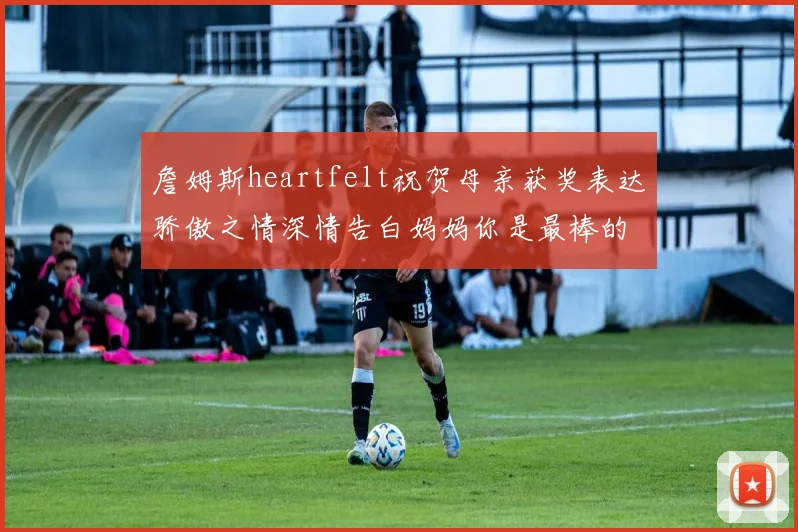 詹姆斯heartfelt祝贺母亲获奖表达骄傲之情深情告白妈妈你是最棒的我爱你