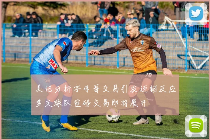 美记分析字母哥交易引发连锁反应多支球队重磅交易即将展开