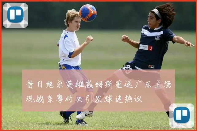 昔日绝杀英雄威姆斯重返广东主场观战京粤对决引发球迷热议
