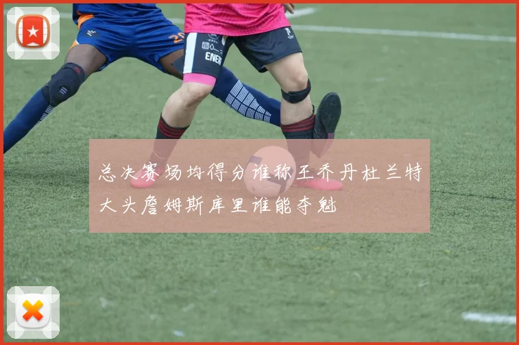 总决赛场均得分谁称王乔丹杜兰特大头詹姆斯库里谁能夺魁