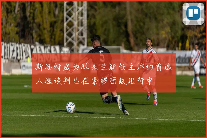 斯洛特成为AC米兰新任主帅的首选人选谈判已在紧锣密鼓进行中